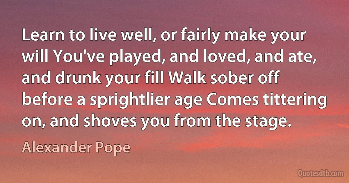 Learn to live well, or fairly make your will You've played, and loved, and ate, and drunk your fill Walk sober off before a sprightlier age Comes tittering on, and shoves you from the stage. (Alexander Pope)