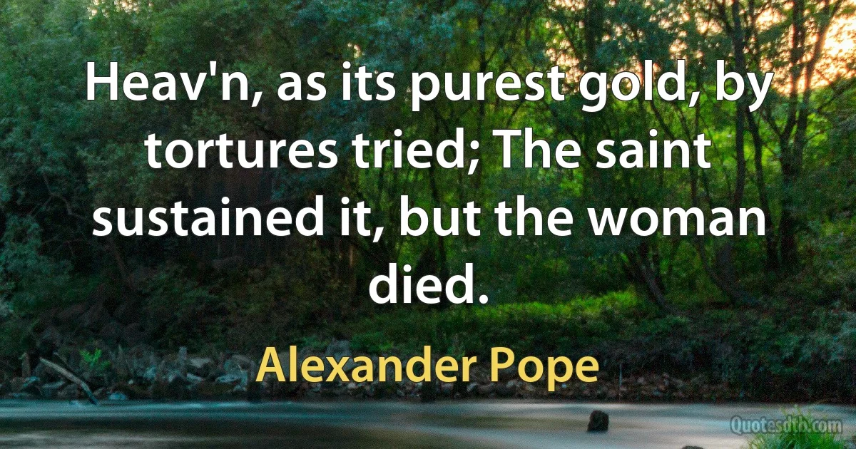 Heav'n, as its purest gold, by tortures tried; The saint sustained it, but the woman died. (Alexander Pope)