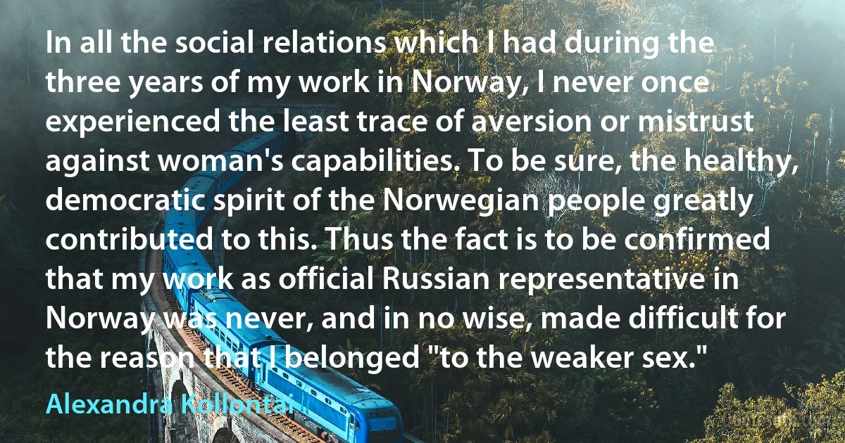 In all the social relations which I had during the three years of my work in Norway, I never once experienced the least trace of aversion or mistrust against woman's capabilities. To be sure, the healthy, democratic spirit of the Norwegian people greatly contributed to this. Thus the fact is to be confirmed that my work as official Russian representative in Norway was never, and in no wise, made difficult for the reason that I belonged "to the weaker sex." (Alexandra Kollontai)