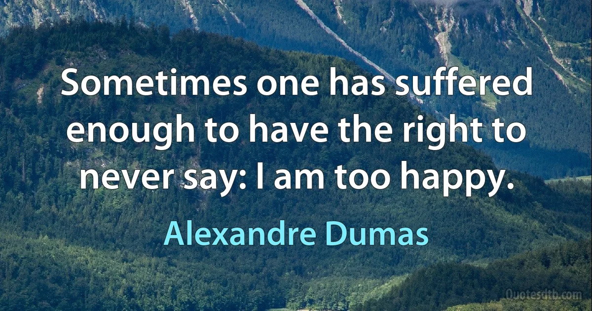 Sometimes one has suffered enough to have the right to never say: I am too happy. (Alexandre Dumas)