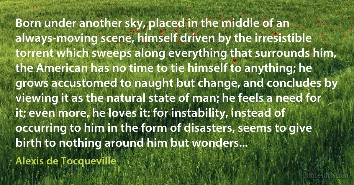 Born under another sky, placed in the middle of an always-moving scene, himself driven by the irresistible torrent which sweeps along everything that surrounds him, the American has no time to tie himself to anything; he grows accustomed to naught but change, and concludes by viewing it as the natural state of man; he feels a need for it; even more, he loves it: for instability, instead of occurring to him in the form of disasters, seems to give birth to nothing around him but wonders... (Alexis de Tocqueville)