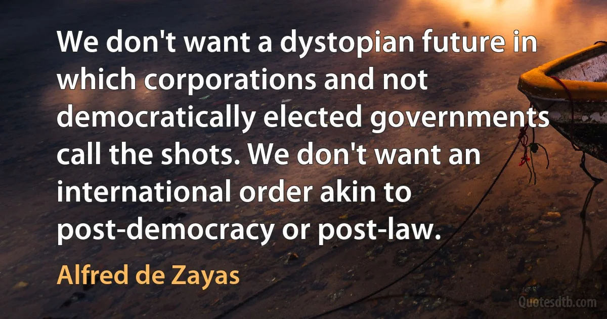 We don't want a dystopian future in which corporations and not democratically elected governments call the shots. We don't want an international order akin to post-democracy or post-law. (Alfred de Zayas)