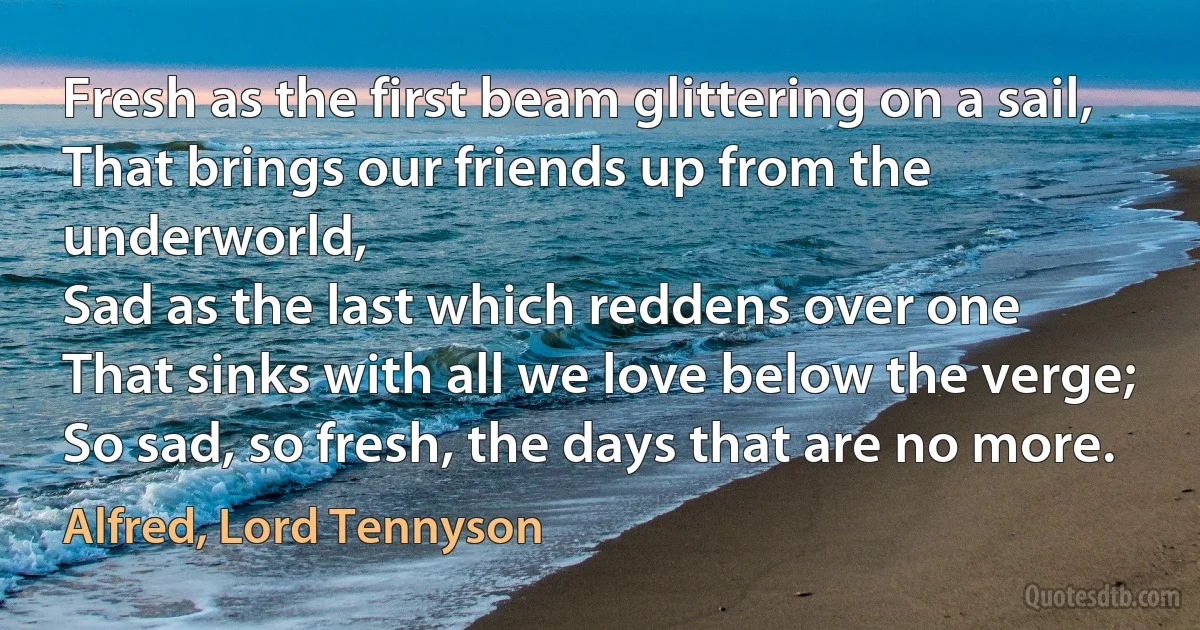 Fresh as the first beam glittering on a sail,
That brings our friends up from the underworld,
Sad as the last which reddens over one
That sinks with all we love below the verge;
So sad, so fresh, the days that are no more. (Alfred, Lord Tennyson)