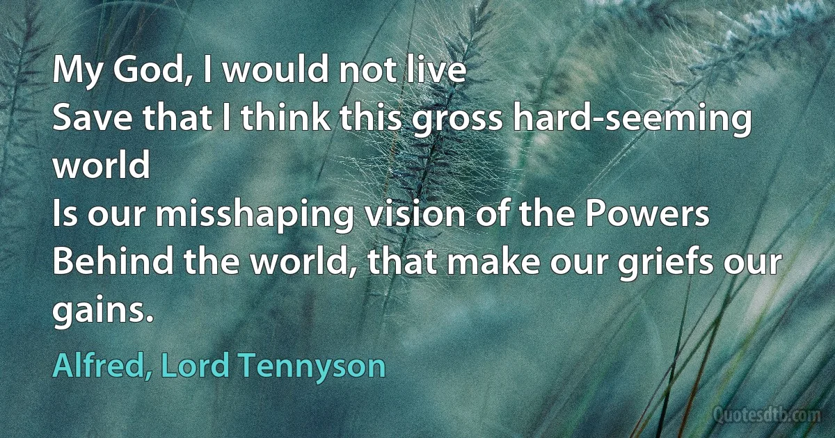 My God, I would not live
Save that I think this gross hard-seeming world
Is our misshaping vision of the Powers
Behind the world, that make our griefs our gains. (Alfred, Lord Tennyson)