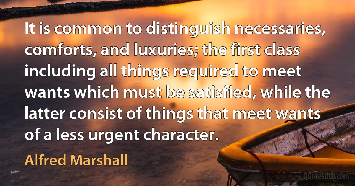 It is common to distinguish necessaries, comforts, and luxuries; the first class including all things required to meet wants which must be satisfied, while the latter consist of things that meet wants of a less urgent character. (Alfred Marshall)