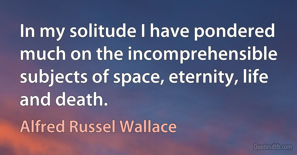 In my solitude I have pondered much on the incomprehensible subjects of space, eternity, life and death. (Alfred Russel Wallace)