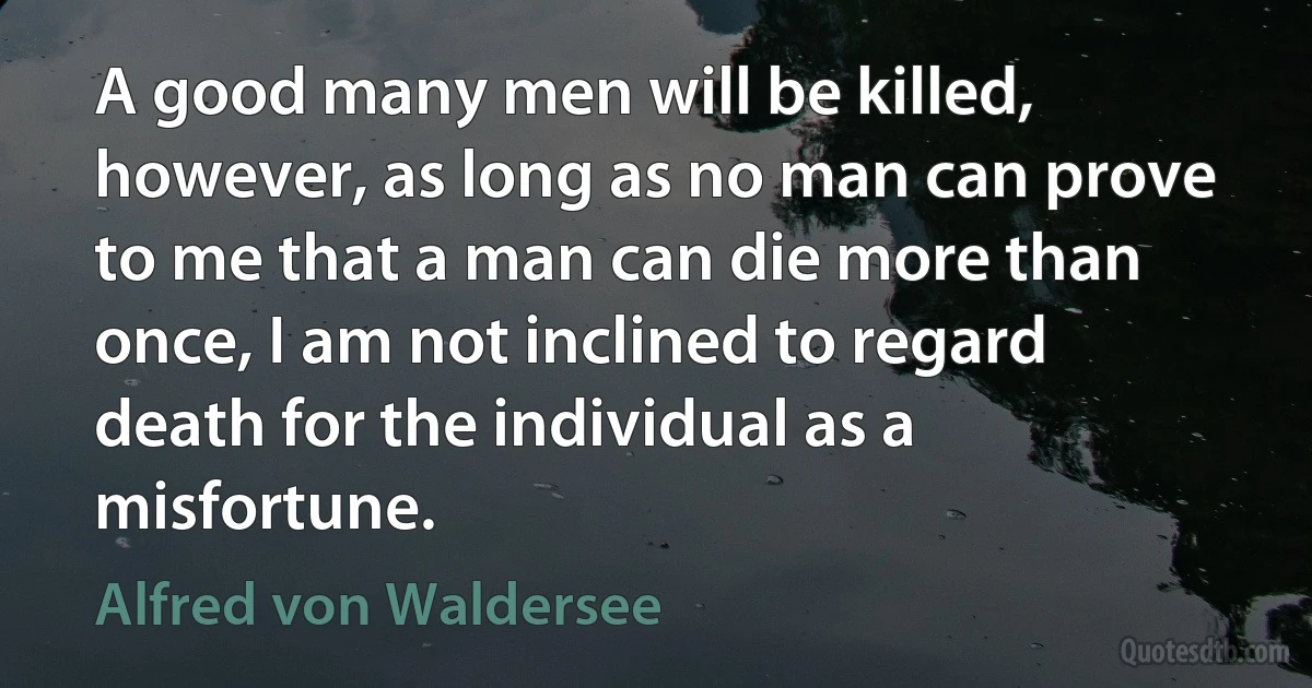 A good many men will be killed, however, as long as no man can prove to me that a man can die more than once, I am not inclined to regard death for the individual as a misfortune. (Alfred von Waldersee)