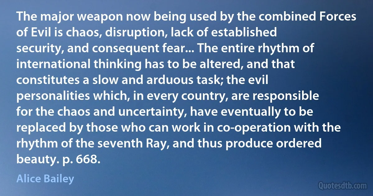 The major weapon now being used by the combined Forces of Evil is chaos, disruption, lack of established security, and consequent fear... The entire rhythm of international thinking has to be altered, and that constitutes a slow and arduous task; the evil personalities which, in every country, are responsible for the chaos and uncertainty, have eventually to be replaced by those who can work in co-operation with the rhythm of the seventh Ray, and thus produce ordered beauty. p. 668. (Alice Bailey)