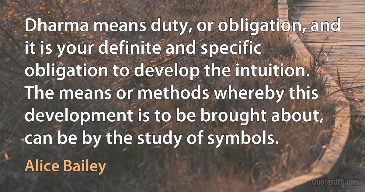 Dharma means duty, or obligation, and it is your definite and specific obligation to develop the intuition. The means or methods whereby this development is to be brought about, can be by the study of symbols. (Alice Bailey)