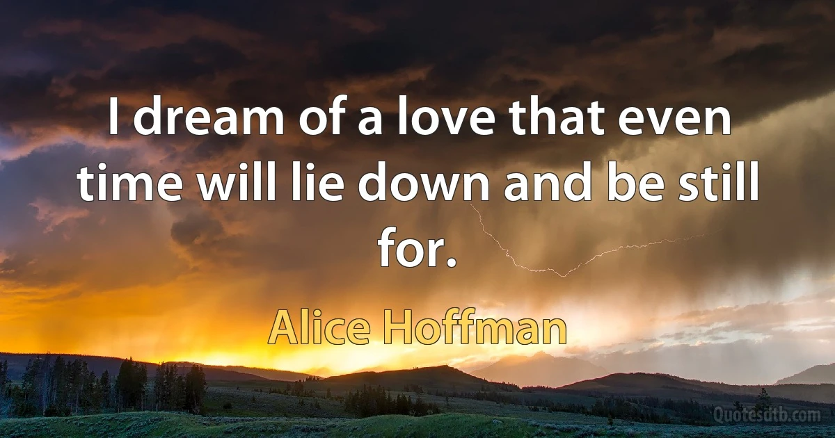 I dream of a love that even time will lie down and be still for. (Alice Hoffman)