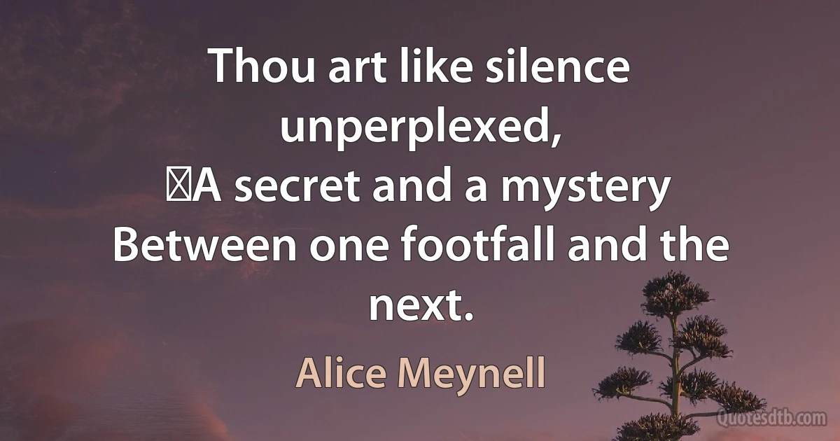 Thou art like silence unperplexed,
 A secret and a mystery
Between one footfall and the next. (Alice Meynell)