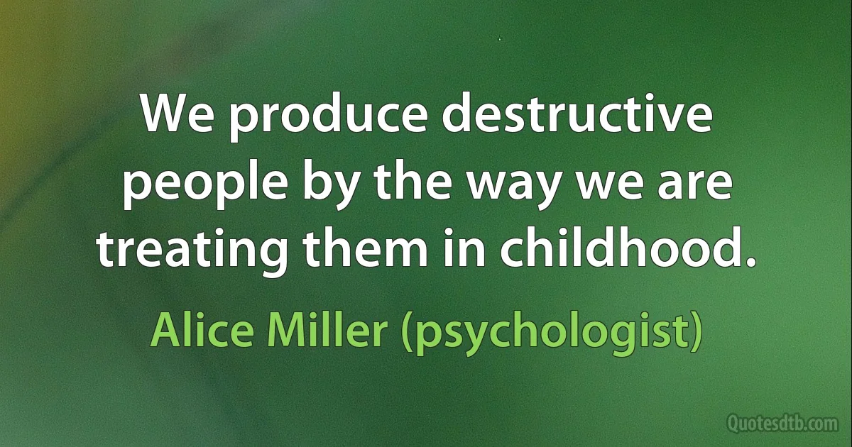 We produce destructive people by the way we are treating them in childhood. (Alice Miller (psychologist))