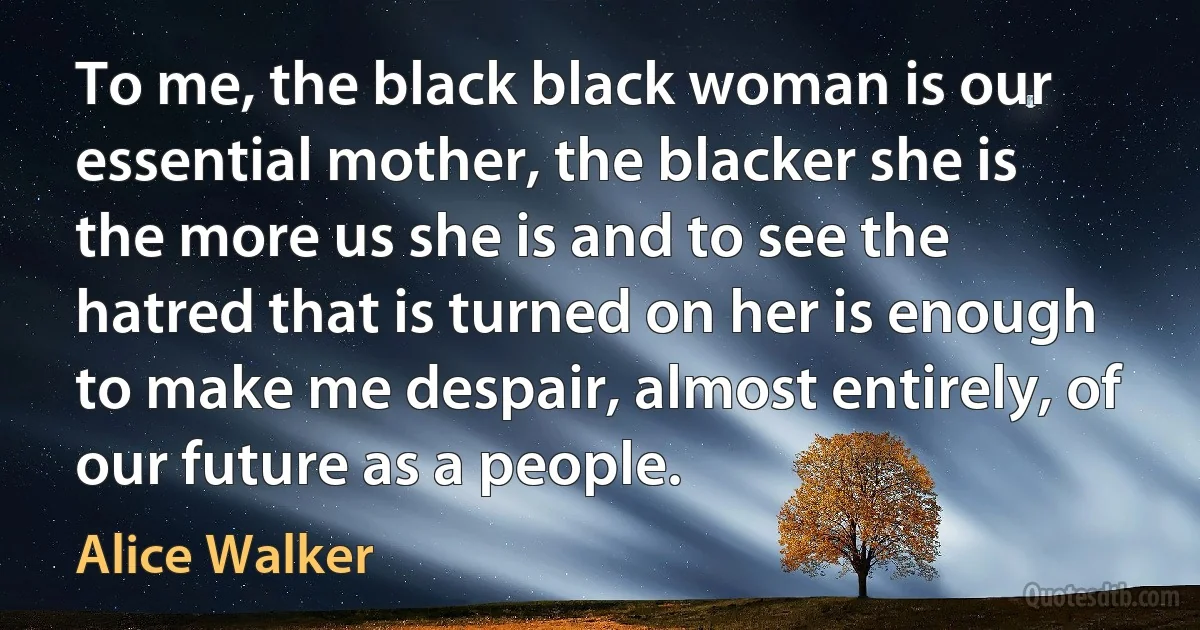 To me, the black black woman is our essential mother, the blacker she is the more us she is and to see the hatred that is turned on her is enough to make me despair, almost entirely, of our future as a people. (Alice Walker)