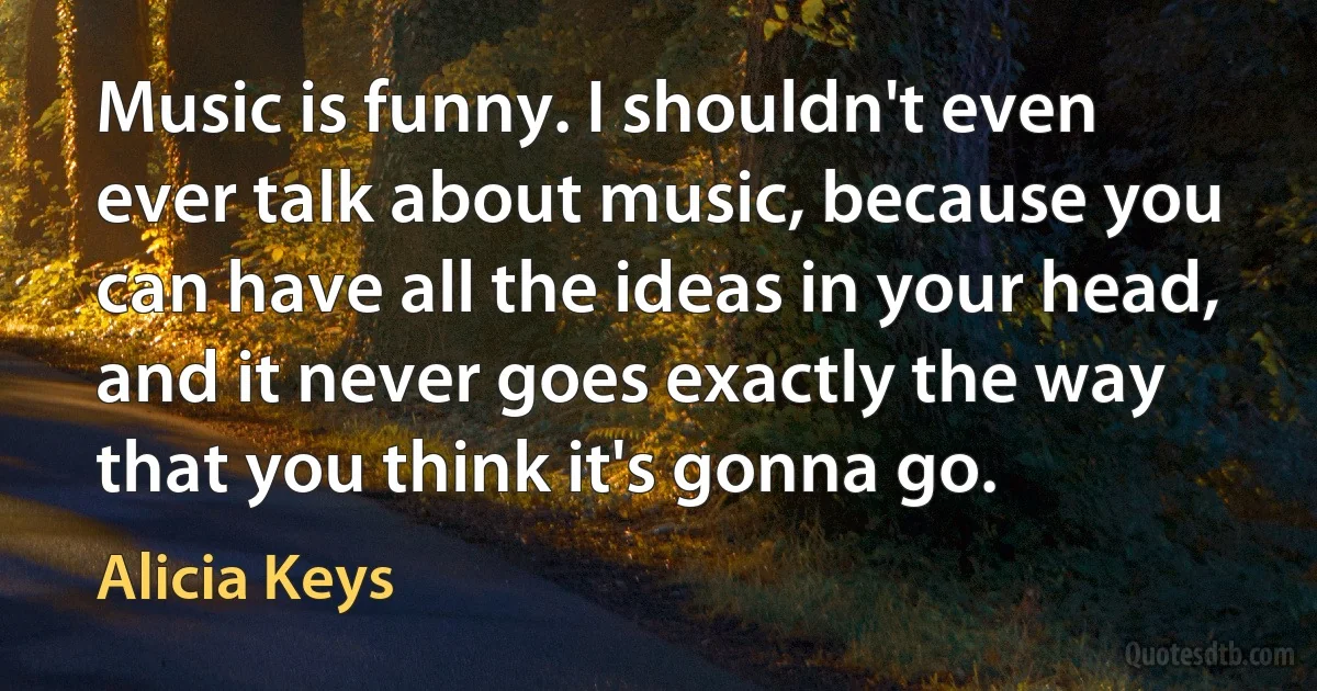 Music is funny. I shouldn't even ever talk about music, because you can have all the ideas in your head, and it never goes exactly the way that you think it's gonna go. (Alicia Keys)