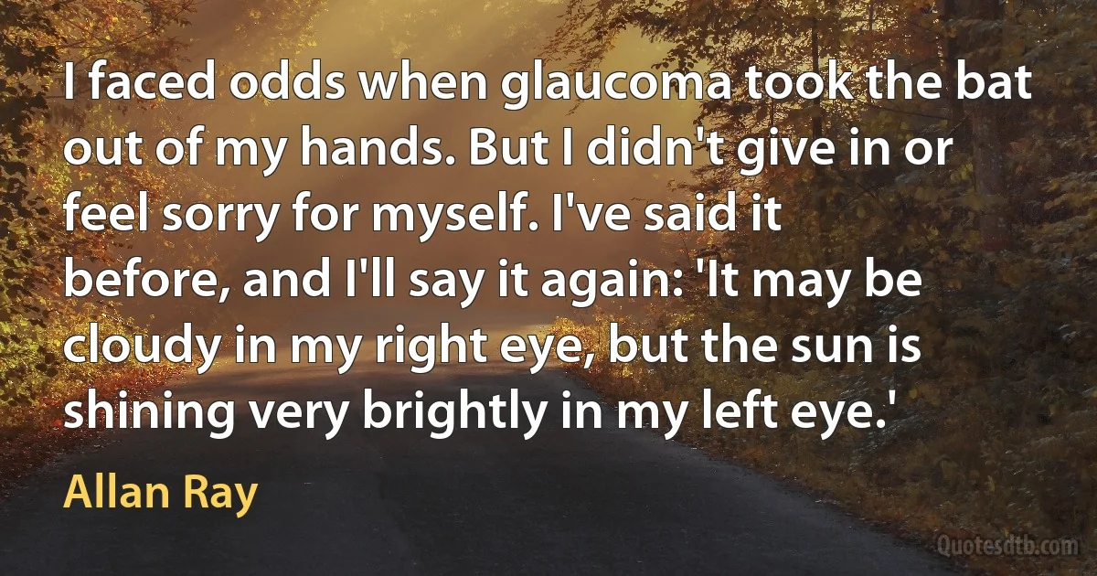 I faced odds when glaucoma took the bat out of my hands. But I didn't give in or feel sorry for myself. I've said it before, and I'll say it again: 'It may be cloudy in my right eye, but the sun is shining very brightly in my left eye.' (Allan Ray)