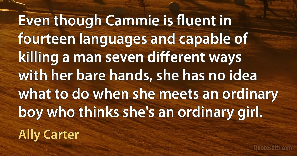 Even though Cammie is fluent in fourteen languages and capable of killing a man seven different ways with her bare hands, she has no idea what to do when she meets an ordinary boy who thinks she's an ordinary girl. (Ally Carter)