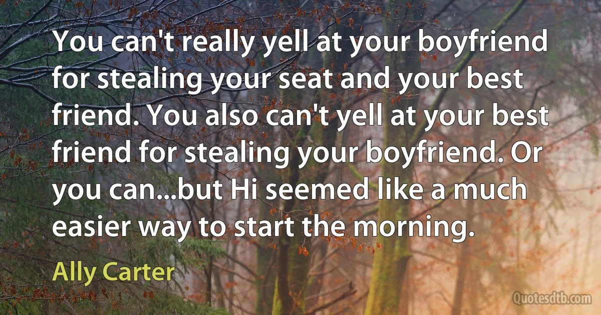 You can't really yell at your boyfriend for stealing your seat and your best friend. You also can't yell at your best friend for stealing your boyfriend. Or you can...but Hi seemed like a much easier way to start the morning. (Ally Carter)