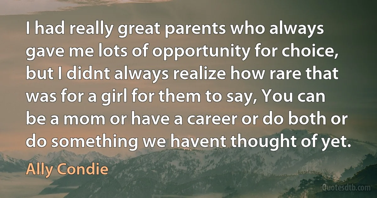 I had really great parents who always gave me lots of opportunity for choice, but I didnt always realize how rare that was for a girl for them to say, You can be a mom or have a career or do both or do something we havent thought of yet. (Ally Condie)