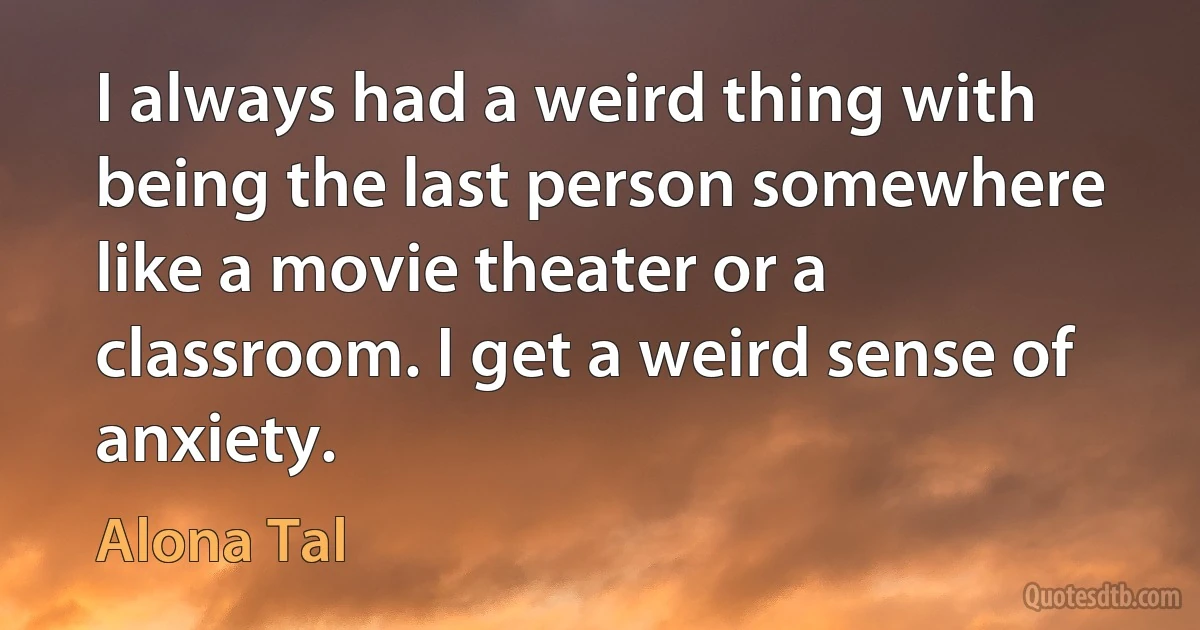 I always had a weird thing with being the last person somewhere like a movie theater or a classroom. I get a weird sense of anxiety. (Alona Tal)