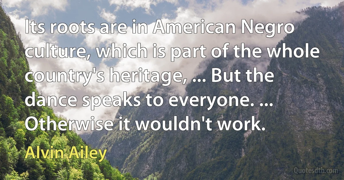 Its roots are in American Negro culture, which is part of the whole country's heritage, ... But the dance speaks to everyone. ... Otherwise it wouldn't work. (Alvin Ailey)