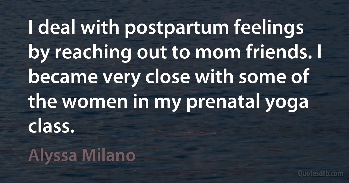 I deal with postpartum feelings by reaching out to mom friends. I became very close with some of the women in my prenatal yoga class. (Alyssa Milano)