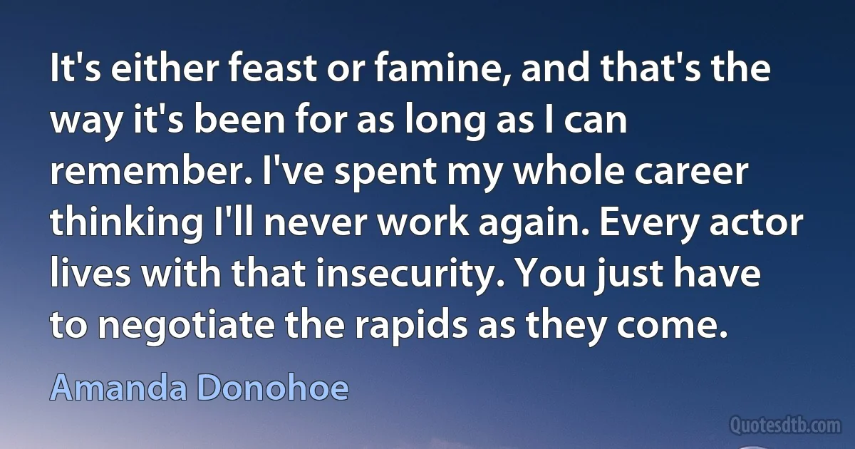 It's either feast or famine, and that's the way it's been for as long as I can remember. I've spent my whole career thinking I'll never work again. Every actor lives with that insecurity. You just have to negotiate the rapids as they come. (Amanda Donohoe)