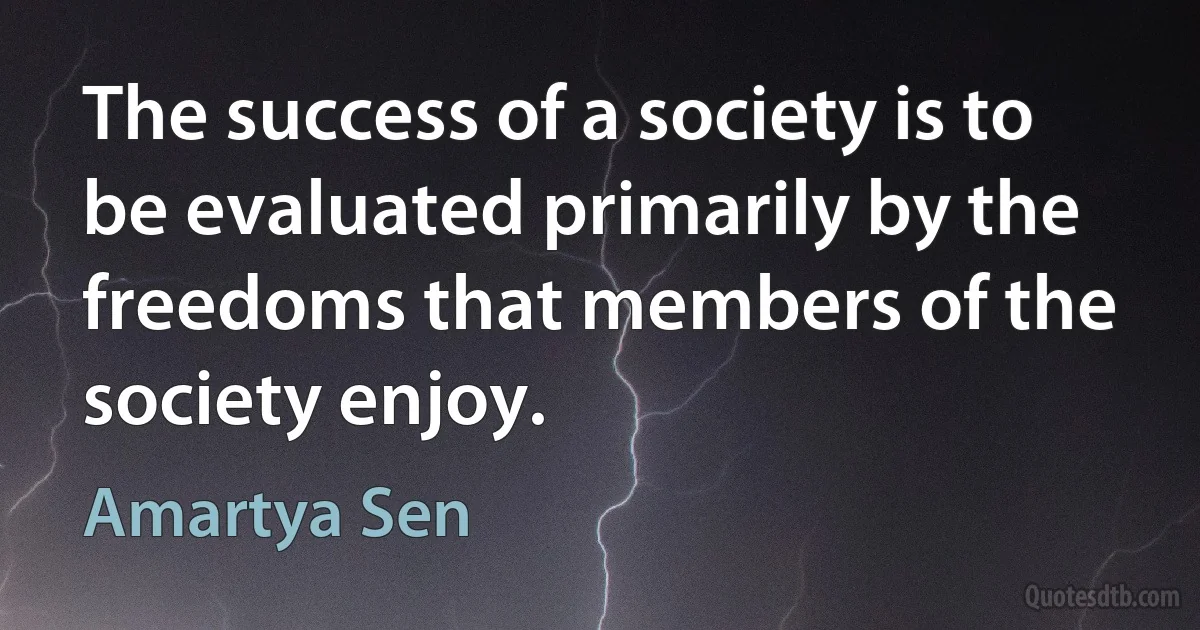 The success of a society is to be evaluated primarily by the freedoms that members of the society enjoy. (Amartya Sen)