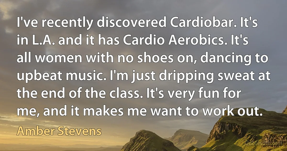 I've recently discovered Cardiobar. It's in L.A. and it has Cardio Aerobics. It's all women with no shoes on, dancing to upbeat music. I'm just dripping sweat at the end of the class. It's very fun for me, and it makes me want to work out. (Amber Stevens)