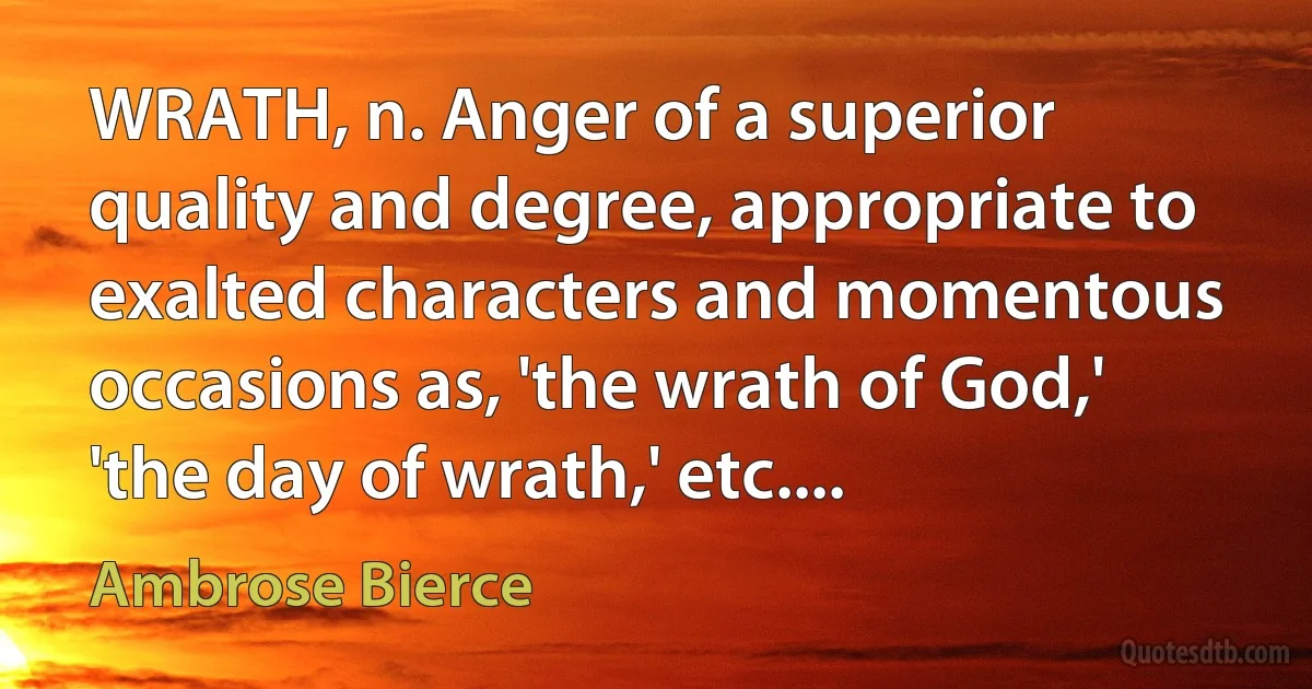 WRATH, n. Anger of a superior quality and degree, appropriate to exalted characters and momentous occasions as, 'the wrath of God,' 'the day of wrath,' etc.... (Ambrose Bierce)