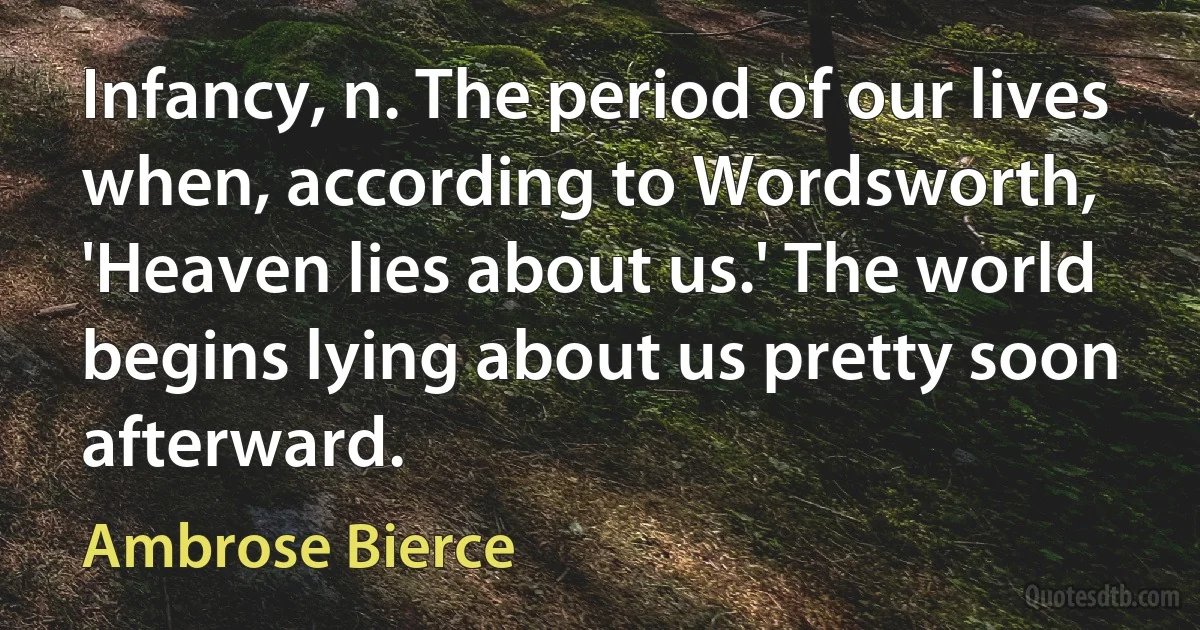 Infancy, n. The period of our lives when, according to Wordsworth, 'Heaven lies about us.' The world begins lying about us pretty soon afterward. (Ambrose Bierce)