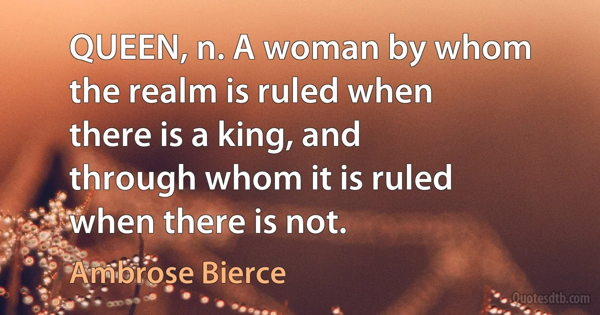 QUEEN, n. A woman by whom the realm is ruled when there is a king, and through whom it is ruled when there is not. (Ambrose Bierce)