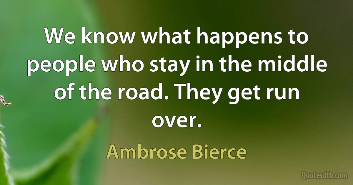 We know what happens to people who stay in the middle of the road. They get run over. (Ambrose Bierce)