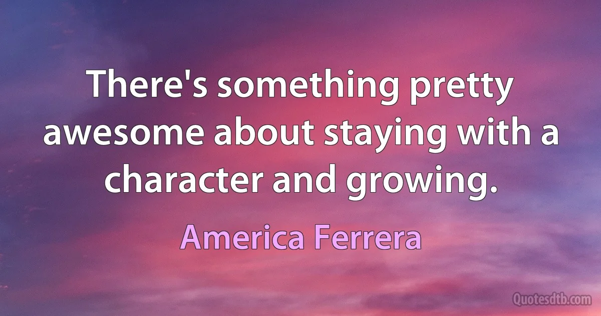 There's something pretty awesome about staying with a character and growing. (America Ferrera)