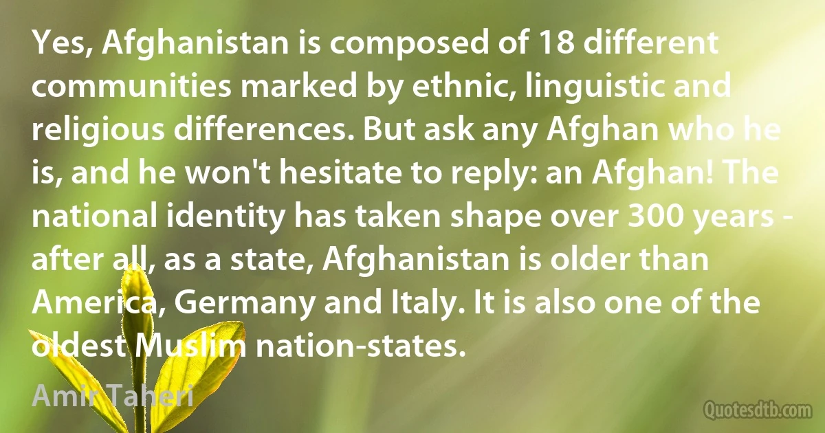 Yes, Afghanistan is composed of 18 different communities marked by ethnic, linguistic and religious differences. But ask any Afghan who he is, and he won't hesitate to reply: an Afghan! The national identity has taken shape over 300 years - after all, as a state, Afghanistan is older than America, Germany and Italy. It is also one of the oldest Muslim nation-states. (Amir Taheri)