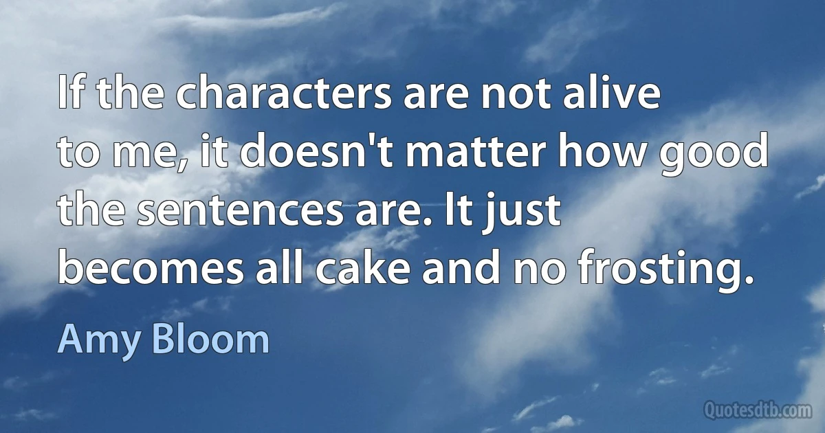 If the characters are not alive to me, it doesn't matter how good the sentences are. It just becomes all cake and no frosting. (Amy Bloom)