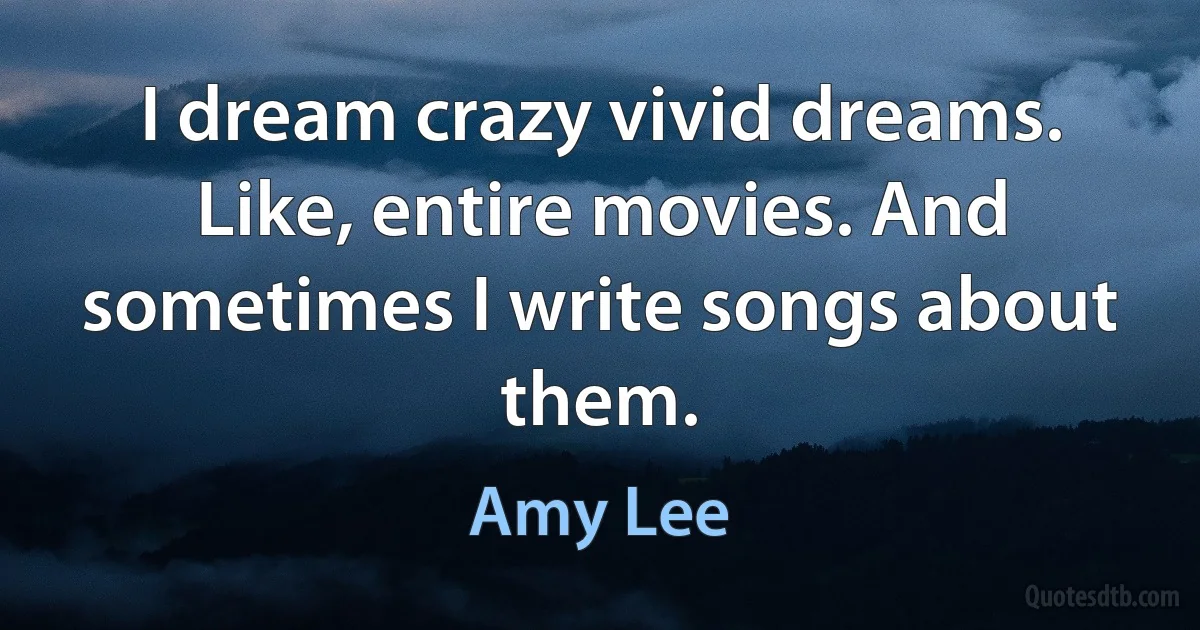 I dream crazy vivid dreams. Like, entire movies. And sometimes I write songs about them. (Amy Lee)