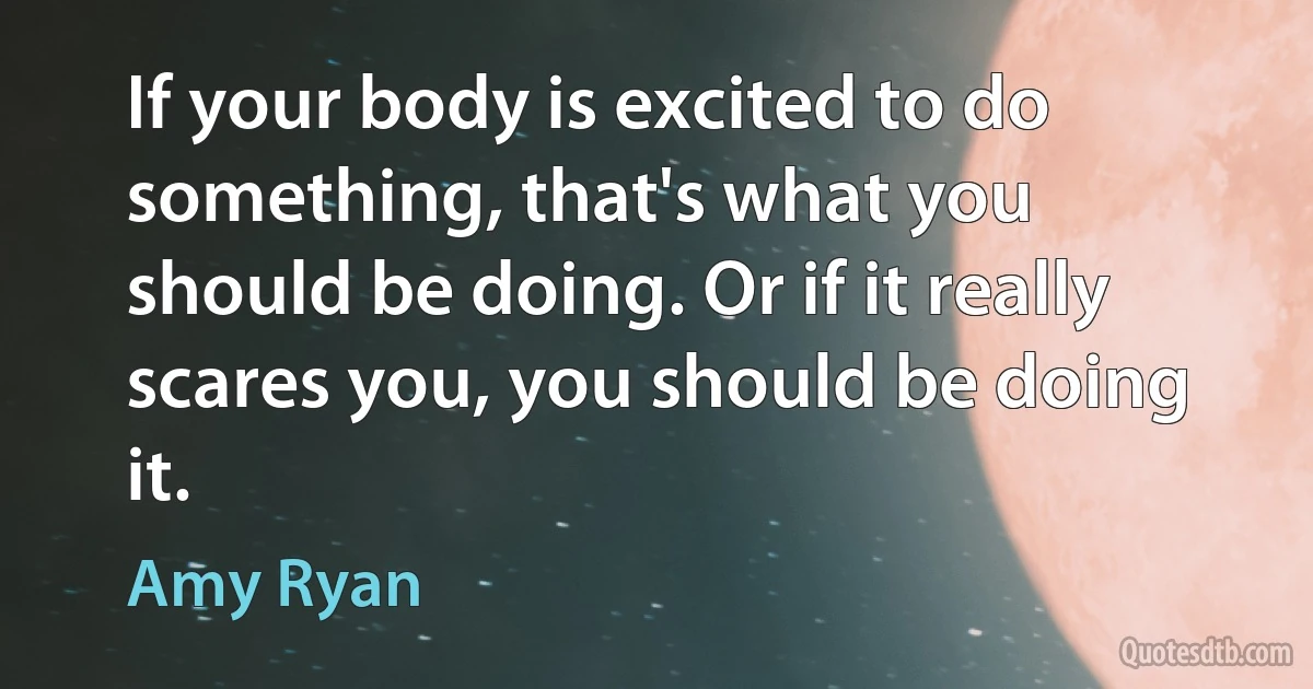 If your body is excited to do something, that's what you should be doing. Or if it really scares you, you should be doing it. (Amy Ryan)