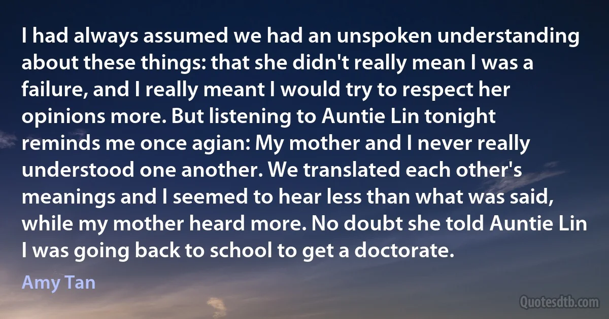 I had always assumed we had an unspoken understanding about these things: that she didn't really mean I was a failure, and I really meant I would try to respect her opinions more. But listening to Auntie Lin tonight reminds me once agian: My mother and I never really understood one another. We translated each other's meanings and I seemed to hear less than what was said, while my mother heard more. No doubt she told Auntie Lin I was going back to school to get a doctorate. (Amy Tan)