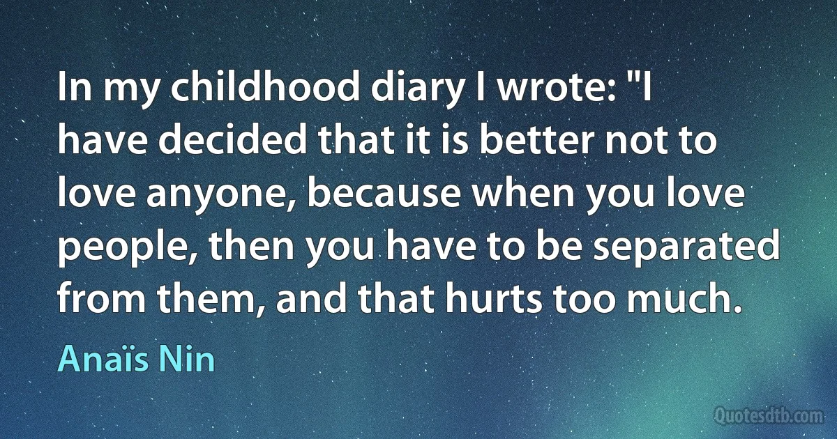 In my childhood diary I wrote: "I have decided that it is better not to love anyone, because when you love people, then you have to be separated from them, and that hurts too much. (Anaïs Nin)