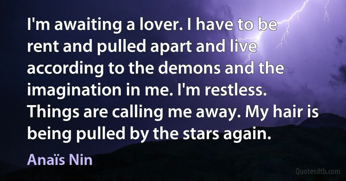 I'm awaiting a lover. I have to be rent and pulled apart and live according to the demons and the imagination in me. I'm restless. Things are calling me away. My hair is being pulled by the stars again. (Anaïs Nin)