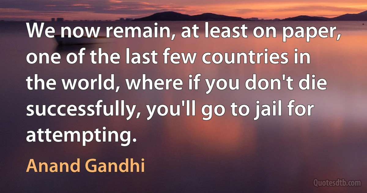 We now remain, at least on paper, one of the last few countries in the world, where if you don't die successfully, you'll go to jail for attempting. (Anand Gandhi)