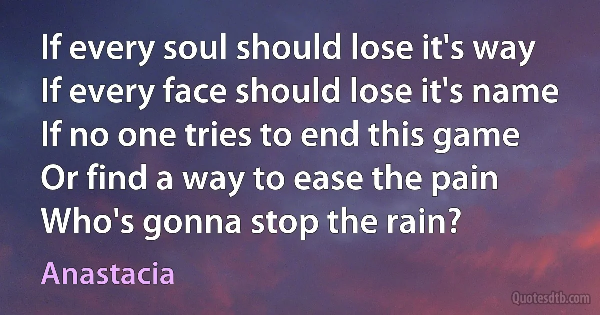 If every soul should lose it's way
If every face should lose it's name
If no one tries to end this game
Or find a way to ease the pain
Who's gonna stop the rain? (Anastacia)