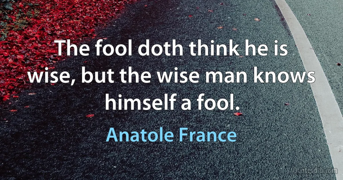 The fool doth think he is wise, but the wise man knows himself a fool. (Anatole France)