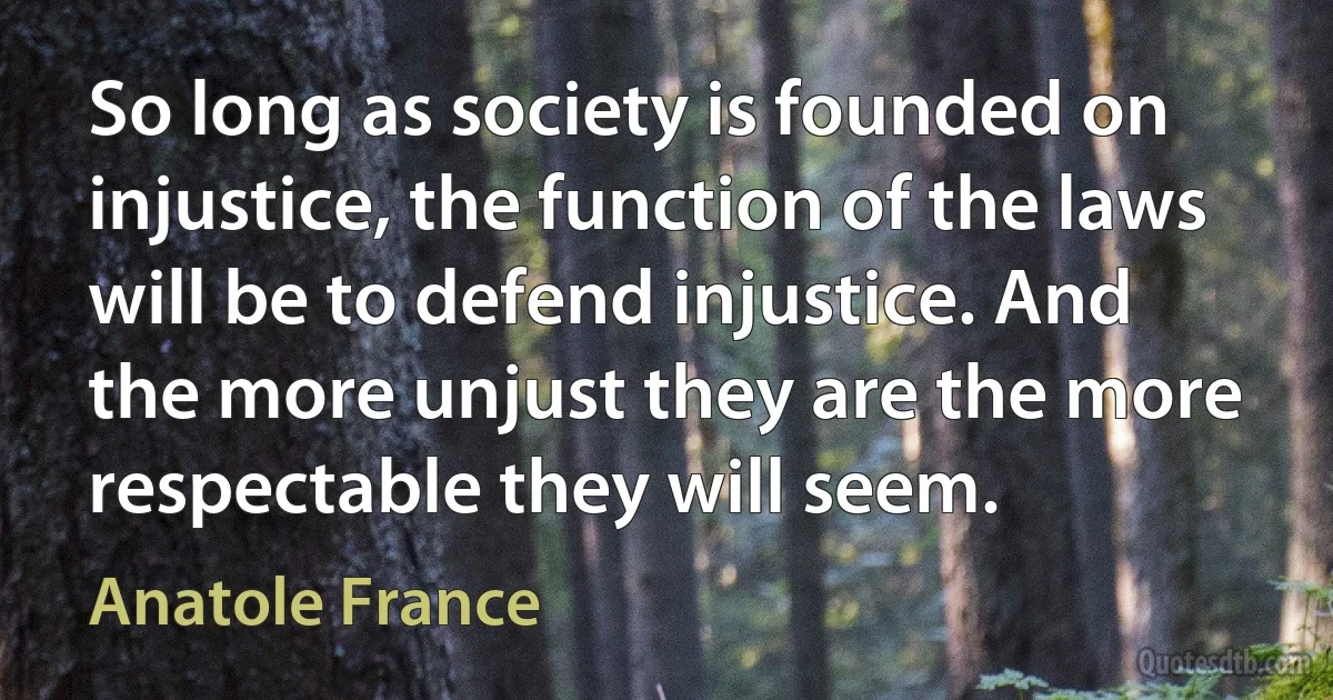 So long as society is founded on injustice, the function of the laws will be to defend injustice. And the more unjust they are the more respectable they will seem. (Anatole France)