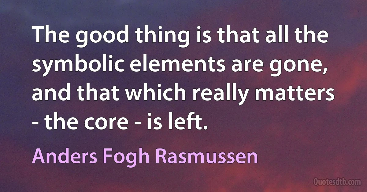 The good thing is that all the symbolic elements are gone, and that which really matters - the core - is left. (Anders Fogh Rasmussen)