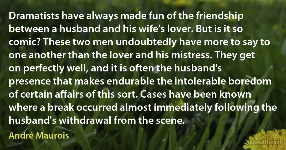 Dramatists have always made fun of the friendship between a husband and his wife's lover. But is it so comic? These two men undoubtedly have more to say to one another than the lover and his mistress. They get on perfectly well, and it is often the husband's presence that makes endurable the intolerable boredom of certain affairs of this sort. Cases have been known where a break occurred almost immediately following the husband's withdrawal from the scene. (André Maurois)