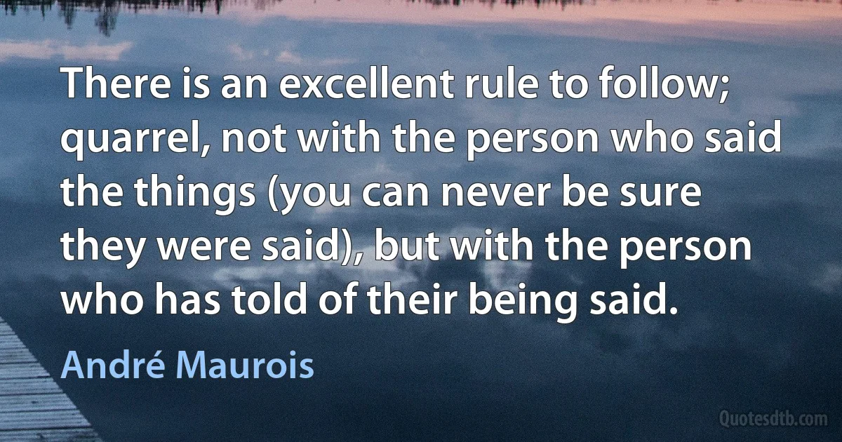 There is an excellent rule to follow; quarrel, not with the person who said the things (you can never be sure they were said), but with the person who has told of their being said. (André Maurois)