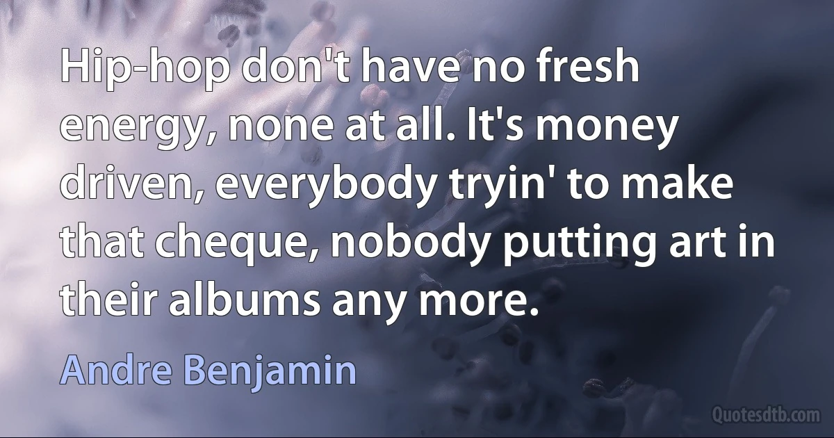 Hip-hop don't have no fresh energy, none at all. It's money driven, everybody tryin' to make that cheque, nobody putting art in their albums any more. (Andre Benjamin)