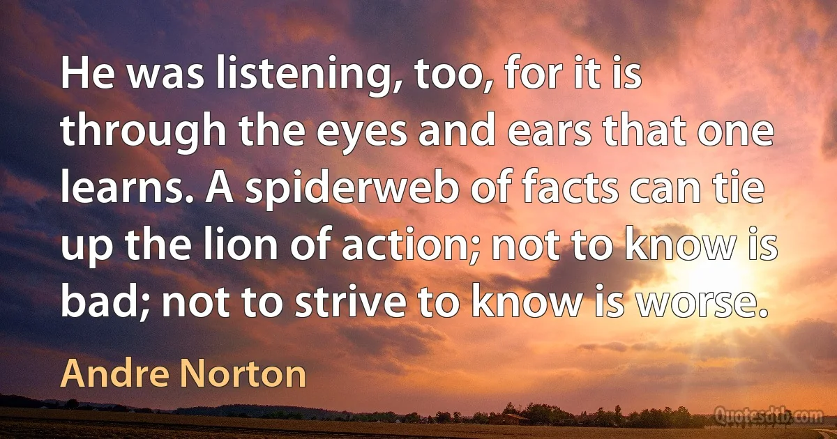 He was listening, too, for it is through the eyes and ears that one learns. A spiderweb of facts can tie up the lion of action; not to know is bad; not to strive to know is worse. (Andre Norton)