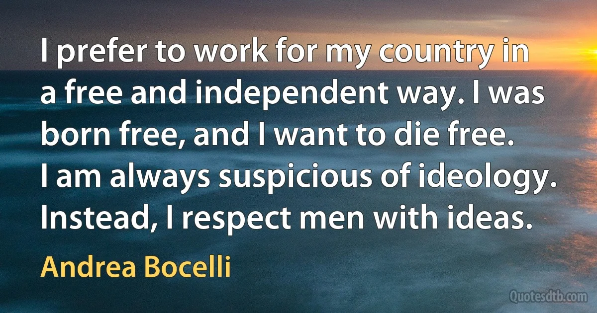 I prefer to work for my country in a free and independent way. I was born free, and I want to die free. I am always suspicious of ideology. Instead, I respect men with ideas. (Andrea Bocelli)